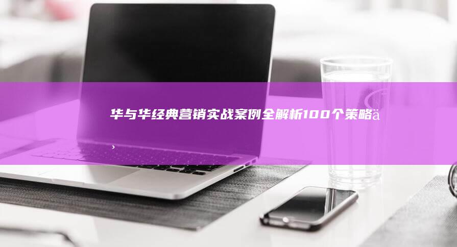 华与华经典营销实战案例全解析：100个策略与执行智慧